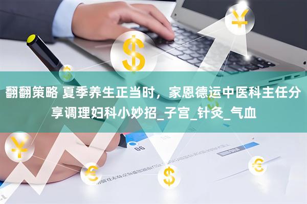 翻翻策略 夏季养生正当时，家恩德运中医科主任分享调理妇科小妙招_子宫_针灸_气血
