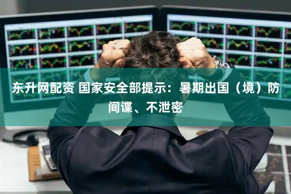 东升网配资 国家安全部提示：暑期出国（境）防间谍、不泄密