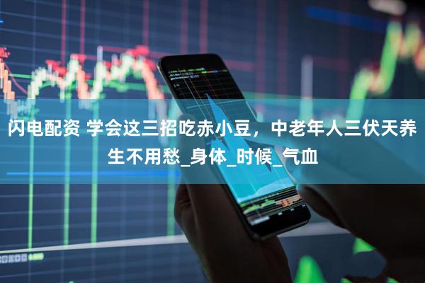 闪电配资 学会这三招吃赤小豆，中老年人三伏天养生不用愁_身体_时候_气血