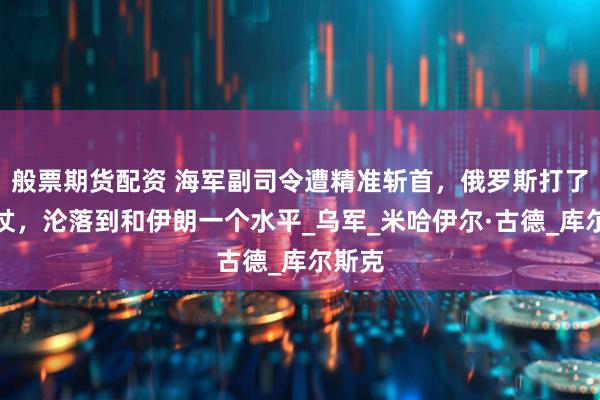 般票期货配资 海军副司令遭精准斩首，俄罗斯打了三年仗，沦落到和伊朗一个水平_乌军_米哈伊尔·古德_库尔斯克