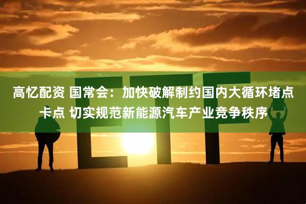 高忆配资 国常会：加快破解制约国内大循环堵点卡点 切实规范新能源汽车产业竞争秩序
