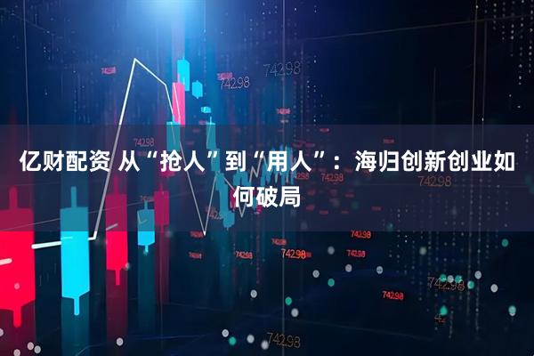 亿财配资 从“抢人”到“用人”：海归创新创业如何破局