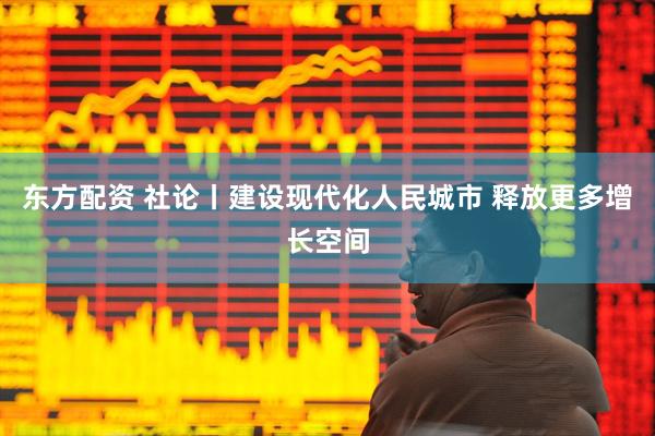 东方配资 社论丨建设现代化人民城市 释放更多增长空间