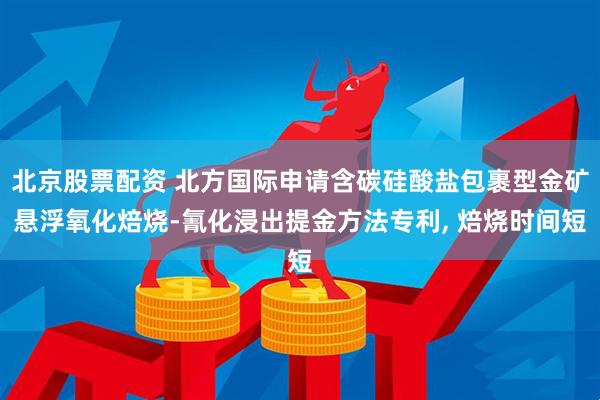 北京股票配资 北方国际申请含碳硅酸盐包裹型金矿悬浮氧化焙烧-氰化浸出提金方法专利, 焙烧时间短