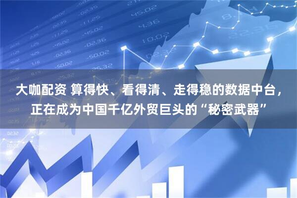大咖配资 算得快、看得清、走得稳的数据中台，正在成为中国千亿外贸巨头的“秘密武器”
