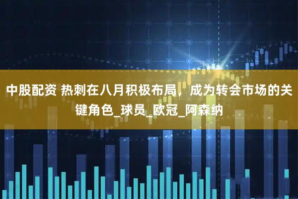 中股配资 热刺在八月积极布局，成为转会市场的关键角色_球员_欧冠_阿森纳