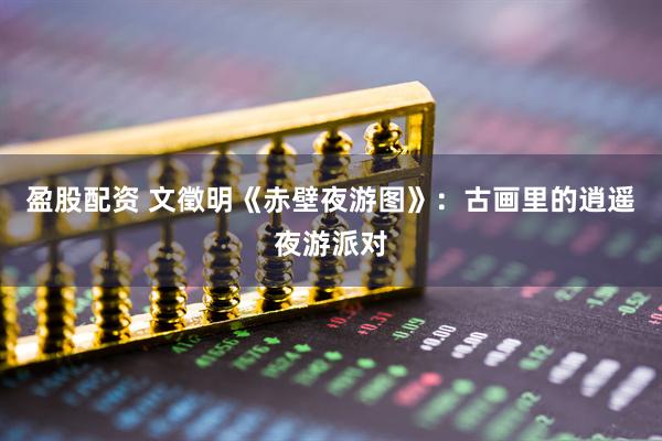 盈股配资 文徵明《赤壁夜游图》：古画里的逍遥夜游派对