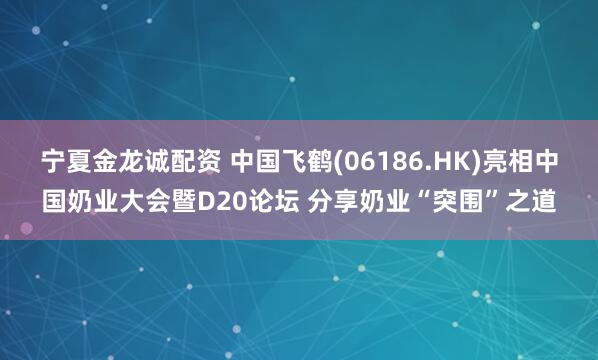 宁夏金龙诚配资 中国飞鹤(06186.HK)亮相中国奶业大会暨D20论坛 分享奶业“突围”之道